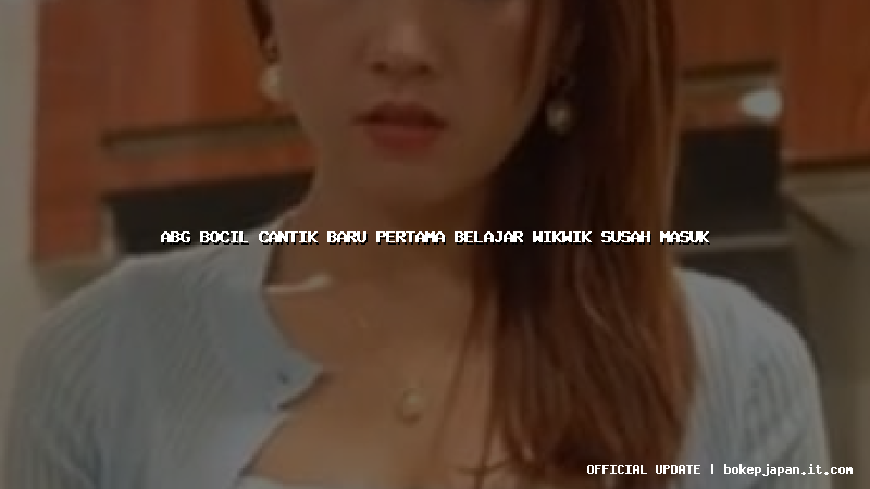 abg bocil cantik baru pertama belajar wikwik susah masuk