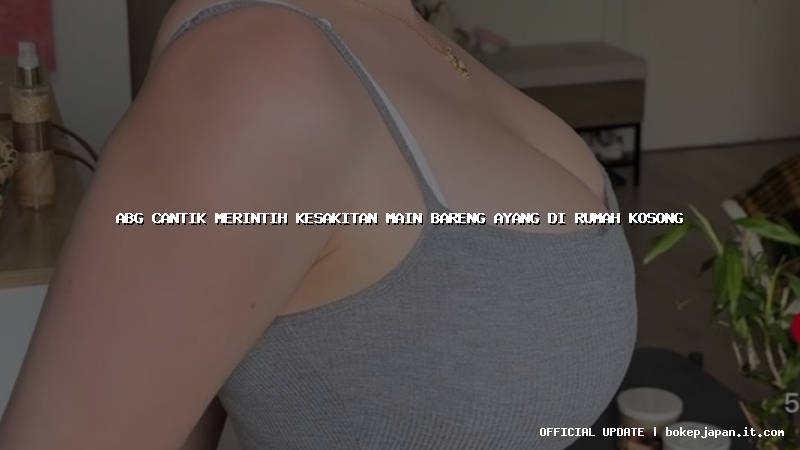 abg cantik merintih kesakitan main bareng ayang di rumah kosong abg cantik merintih kesakitan main bareng ayang di rumah kosong