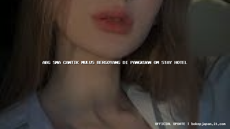 abg sma cantik mulus bergoyang di pangkuan om stay hotel