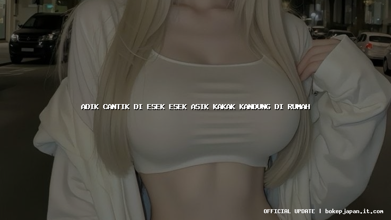 adik cantik di esek esek asik kakak kandung di rumah