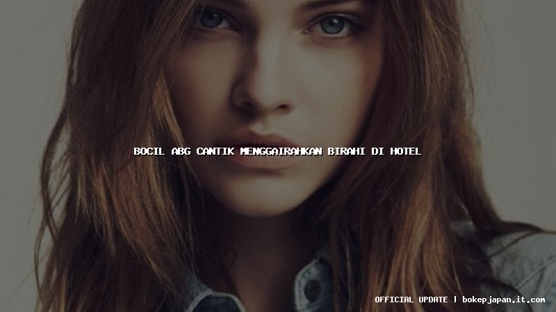 bocil abg cantik menggairahkan birahi di hotel