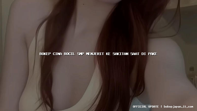 bokep cina bocil smp menjerit ke sakitan saat di pake