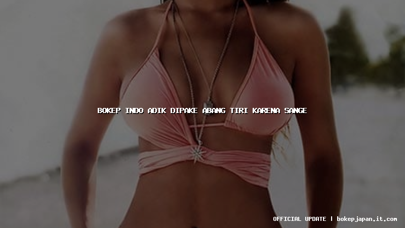 bokep indo adik dipake abang tiri karena sange