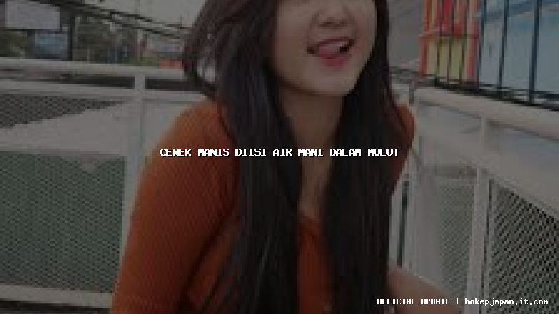 cewek manis diisi air mani dalam mulut