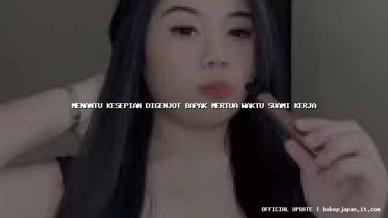 menantu kesepian digenjot bapak mertua waktu suami kerja