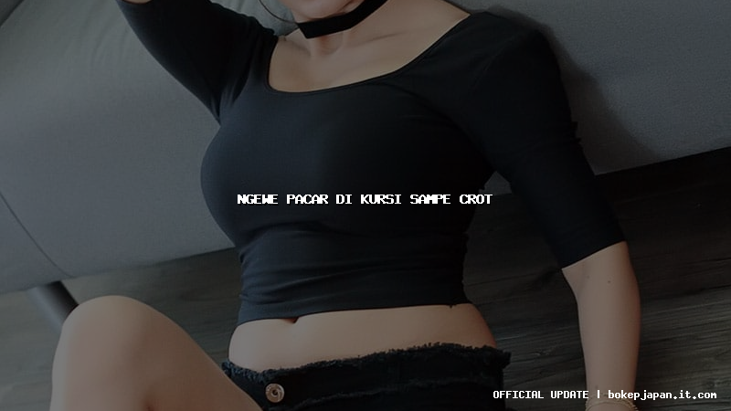 ngewe pacar di kursi sampe crot