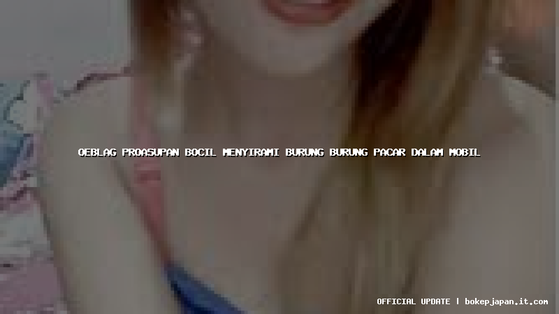 oeblag proasupan bocil menyirami burung burung pacar dalam mobil oeblag proasupan bocil menyirami burung burung pacar dalam mobil