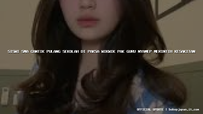 siswi sma cantik pulang sekolah di paksa wikwik pak guru nyamep merintih kesakitan