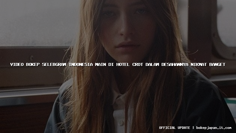 video bokep selebgram indonesia main di hotel crot dalam desahannya nikmat banget