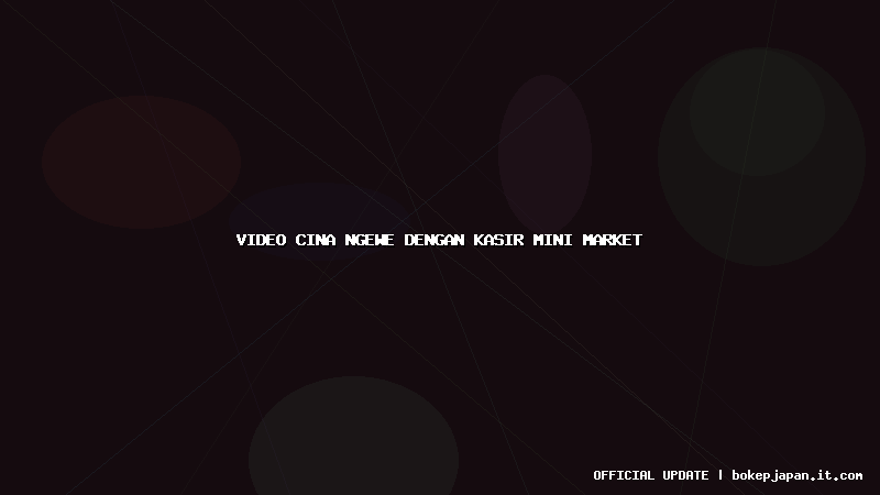 video cina ngewe dengan kasir mini market video cina ngewe dengan kasir mini market