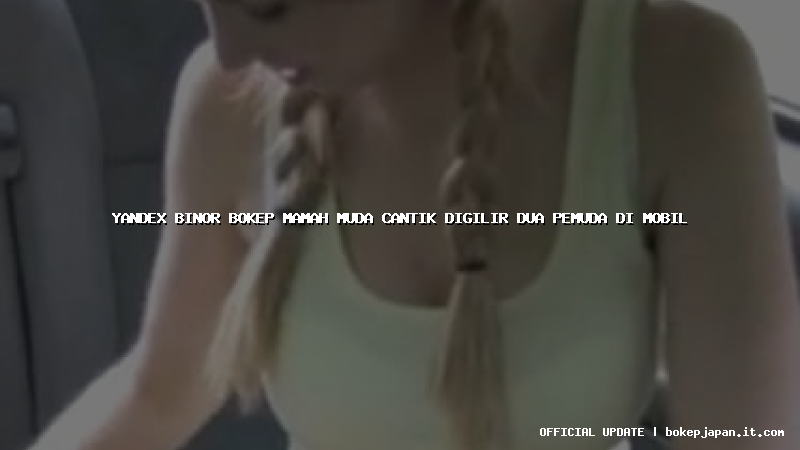 yandex binor bokep mamah muda cantik digilir dua pemuda di mobil